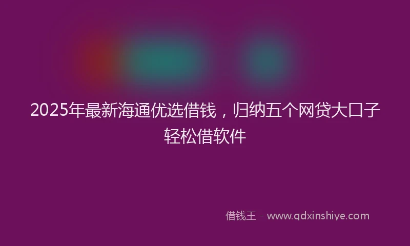 2025年最新海通优选借钱，归纳五个网贷大口子轻松借软件