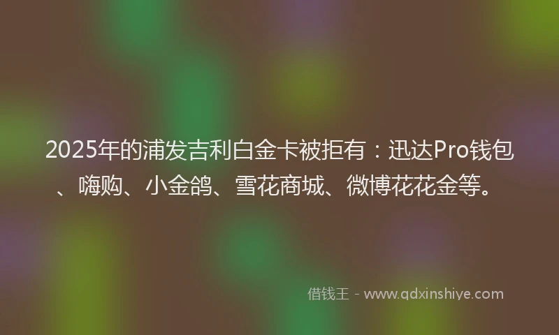 2025年的浦发吉利白金卡被拒有：迅达Pro钱包、嗨购、小金鸽、雪花商城、微博花花金等。