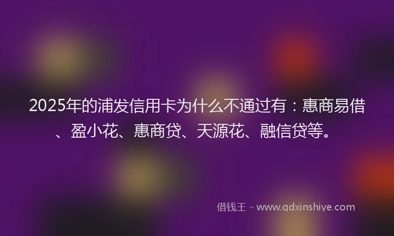 2025年的浦发信用卡为什么不通过有：惠商易借、盈小花、惠商贷、天源花、融信贷等。