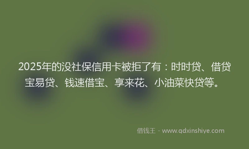 2025年的没社保信用卡被拒了有：时时贷、借贷宝易贷、钱速借宝、享来花、小油菜快贷等。