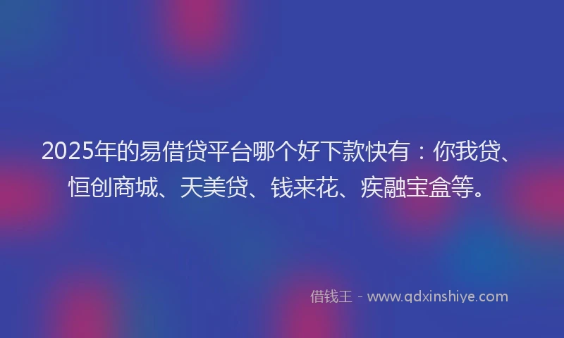2025年的易借贷平台哪个好下款快有：你我贷、恒创商城、天美贷、钱来花、疾融宝盒等。