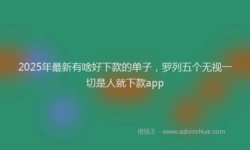 2025年最新有啥好下款的单子，罗列五个无视一切是人就下款app
