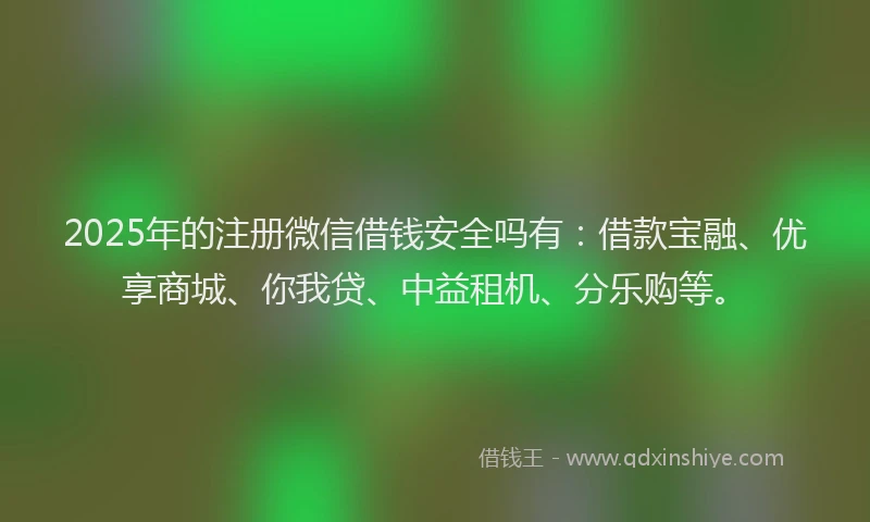 2025年的注册微信借钱安全吗有：借款宝融、优享商城、你我贷、中益租机、分乐购等。