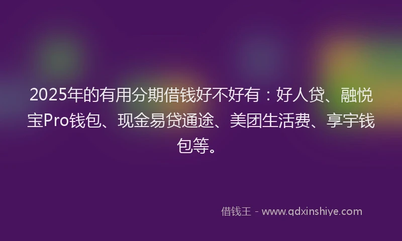 2025年的有用分期借钱好不好有：好人贷、融悦宝Pro钱包、现金易贷通途、美团生活费、享宇钱包等。
