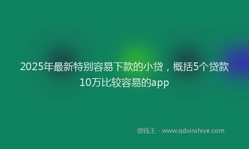 2025年最新特别容易下款的小贷，概括5个贷款10万比较容易的app