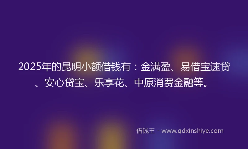 2025年的昆明小额借钱有：金满盈、易借宝速贷、安心贷宝、乐享花、中原消费金融等。