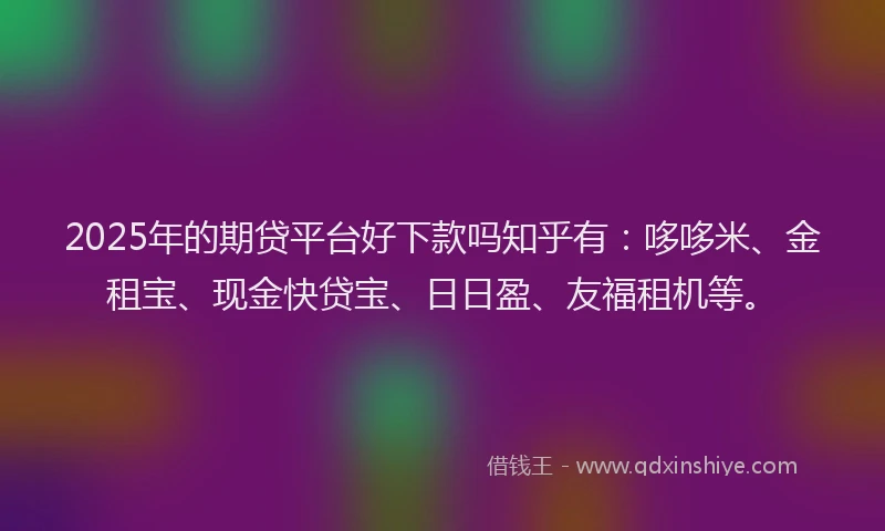 2025年的期贷平台好下款吗知乎有：哆哆米、金租宝、现金快贷宝、日日盈、友福租机等。
