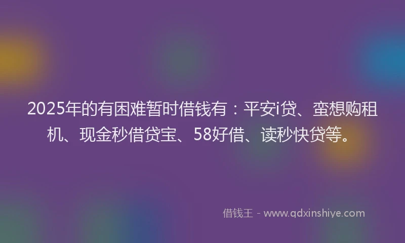 2025年的有困难暂时借钱有：平安i贷、蛮想购租机、现金秒借贷宝、58好借、读秒快贷等。