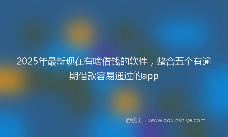 2025年最新现在有啥借钱的软件，整合五个有逾期借款容易通过的app