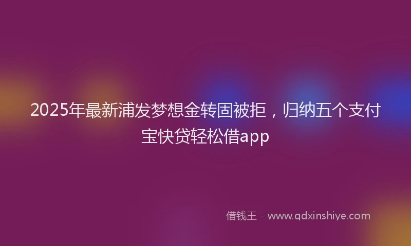 2025年最新浦发梦想金转固被拒，归纳五个支付宝快贷轻松借app