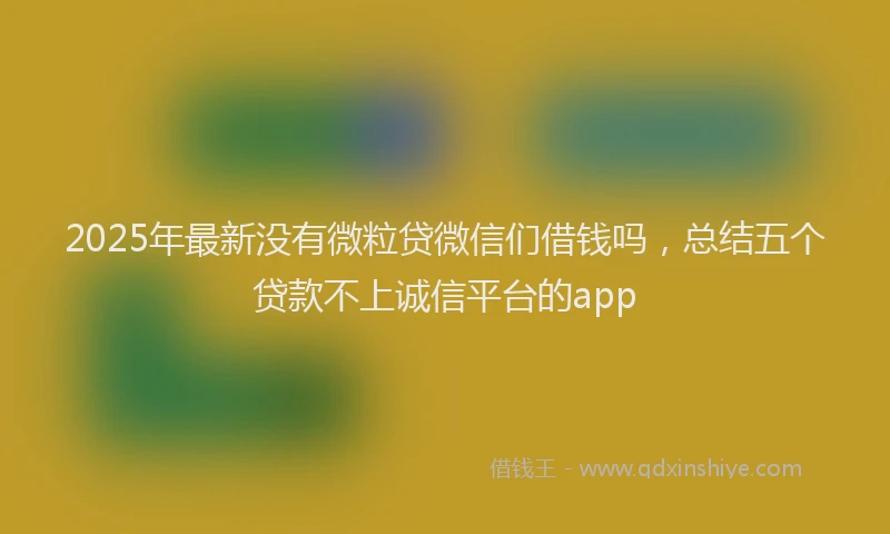 2025年最新没有微粒贷微信们借钱吗，总结五个贷款不上诚信平台的app
