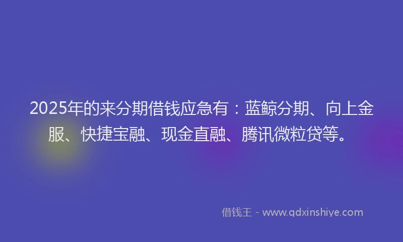 2025年的来分期借钱应急有:蓝鲸分期、向上金服、快捷宝融、现金直融、腾讯微粒贷等。