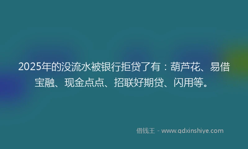 2025年的没流水被银行拒贷了有：葫芦花、易借宝融、现金点点、招联好期贷、闪用等。