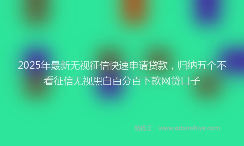 2025年最新无视征信快速申请贷款，归纳五个不看征信无视黑白百分百下款网贷口子