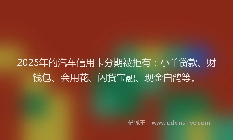 2025年的汽车信用卡分期被拒有：小羊贷款、财钱包、会用花、闪贷宝融、现金白鸽等。