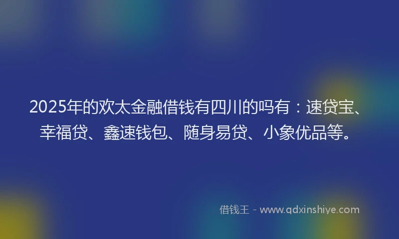 2025年的欢太金融借钱有四川的吗有：速贷宝、幸福贷、鑫速钱包、随身易贷、小象优品等。