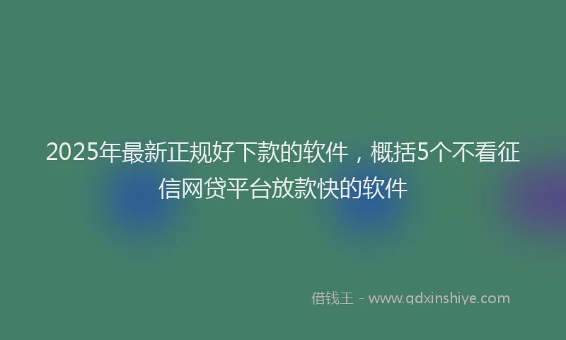 2025年最新正规好下款的软件，概括5个不看征信网贷平台放款快的软件