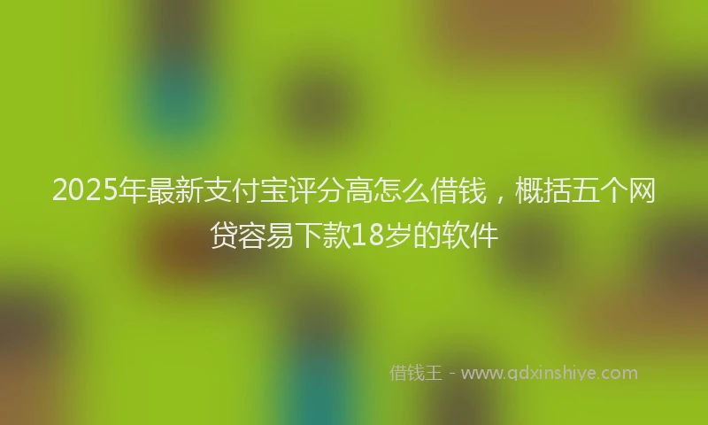 2025年最新支付宝评分高怎么借钱，概括五个网贷容易下款18岁的软件