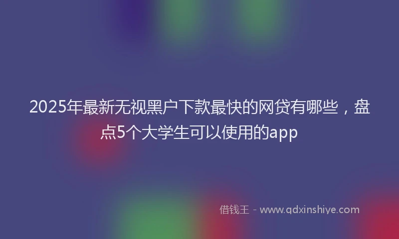2025年最新无视黑户下款最快的网贷有哪些，盘点5个大学生可以使用的app