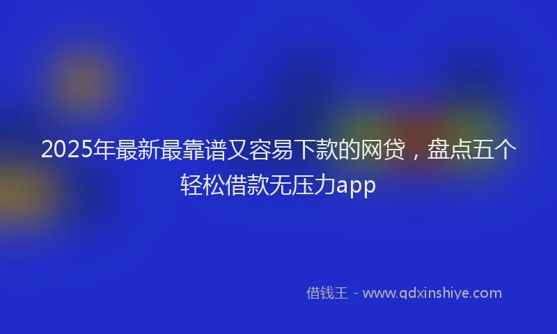 2025年最新最靠谱又容易下款的网贷，盘点五个轻松借款无压力app