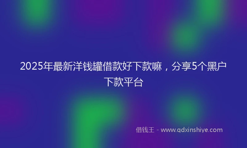 2025年最新洋钱罐借款好下款嘛，分享5个黑户下款平台
