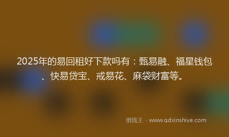 2025年的易回租好下款吗有：甄易融、福星钱包、快易贷宝、戒易花、麻袋财富等。