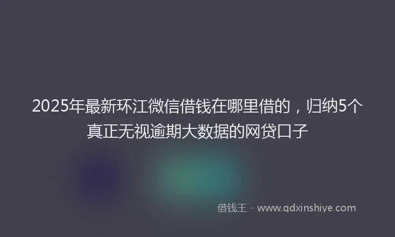 2025年最新环江微信借钱在哪里借的，归纳5个真正无视逾期大数据的网贷口子