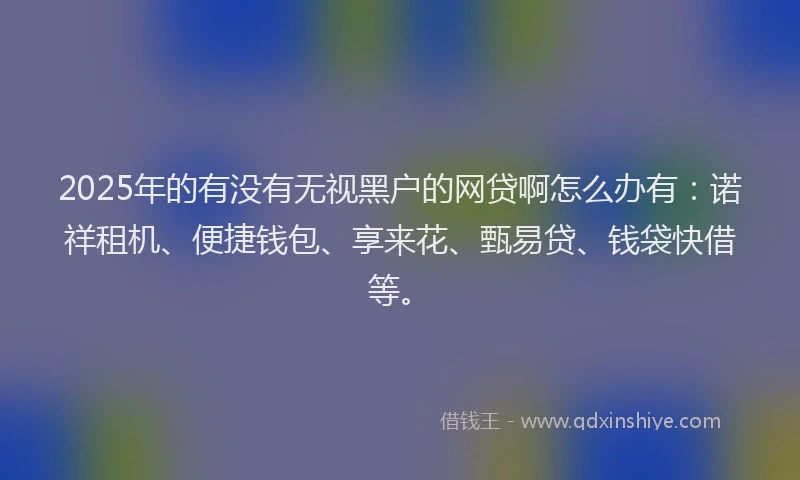 2025年的有没有无视黑户的网贷啊怎么办有：诺祥租机、便捷钱包、享来花、甄易贷、钱袋快借等。