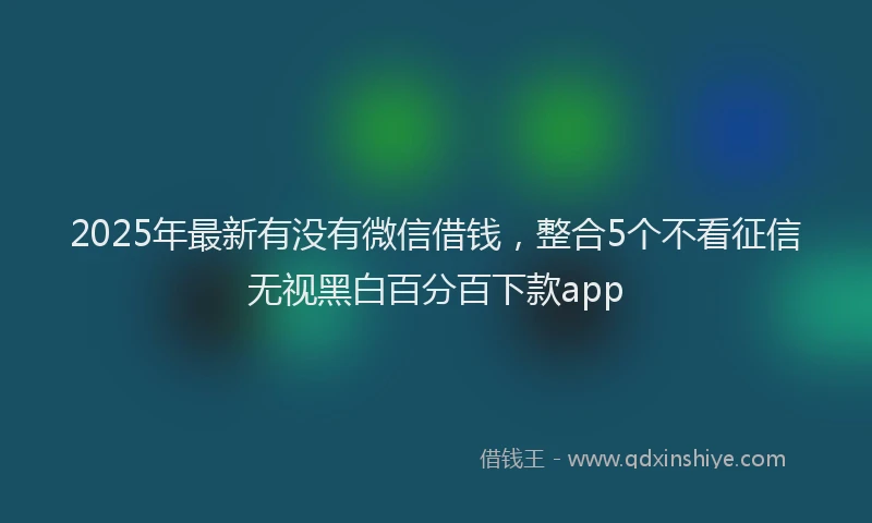 2025年最新有没有微信借钱，整合5个不看征信无视黑白百分百下款app