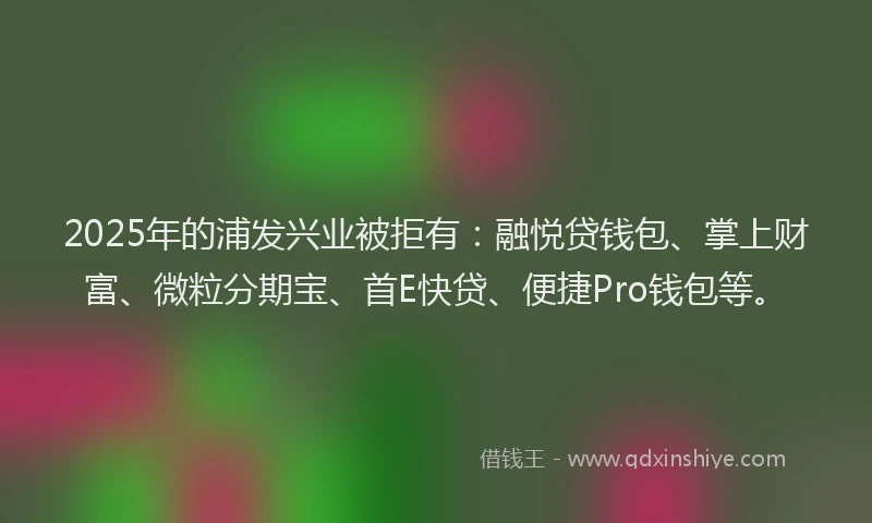 2025年的浦发兴业被拒有：融悦贷钱包、掌上财富、微粒分期宝、首E快贷、便捷Pro钱包等。