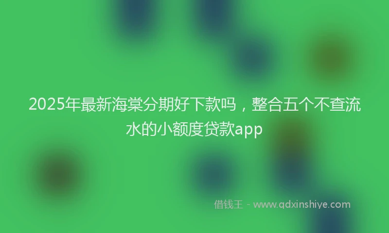 2025年最新海棠分期好下款吗，整合五个不查流水的小额度贷款app