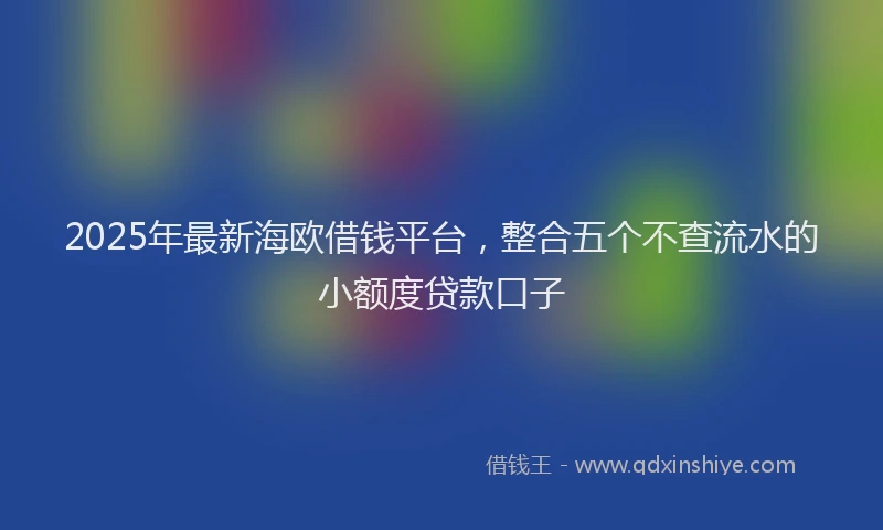 2025年最新海欧借钱平台，整合五个不查流水的小额度贷款口子