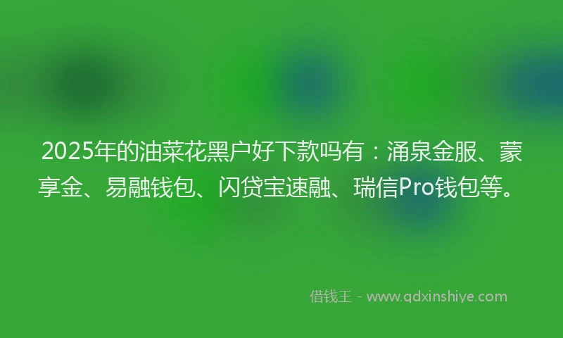 2025年的油菜花黑户好下款吗有：涌泉金服、蒙享金、易融钱包、闪贷宝速融、瑞信Pro钱包等。