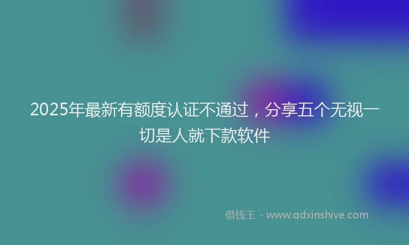 2025年最新有额度认证不通过，分享五个无视一切是人就下款软件