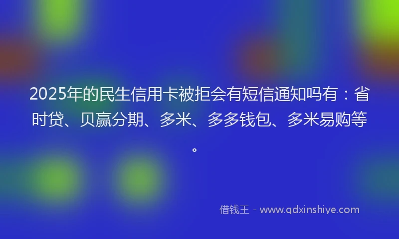 2025年的民生信用卡被拒会有短信通知吗有：省时贷、贝赢分期、多米、多多钱包、多米易购等。
