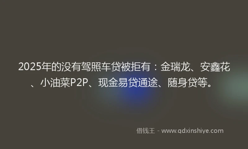 2025年的没有驾照车贷被拒有：金瑞龙、安鑫花、小油菜P2P、现金易贷通途、随身贷等。