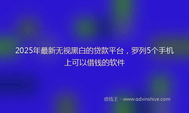 2025年最新无视黑白的贷款平台，罗列5个手机上可以借钱的软件