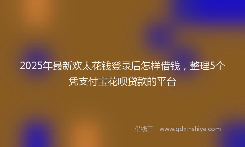 2025年最新欢太花钱登录后怎样借钱，整理5个凭支付宝花呗贷款的平台