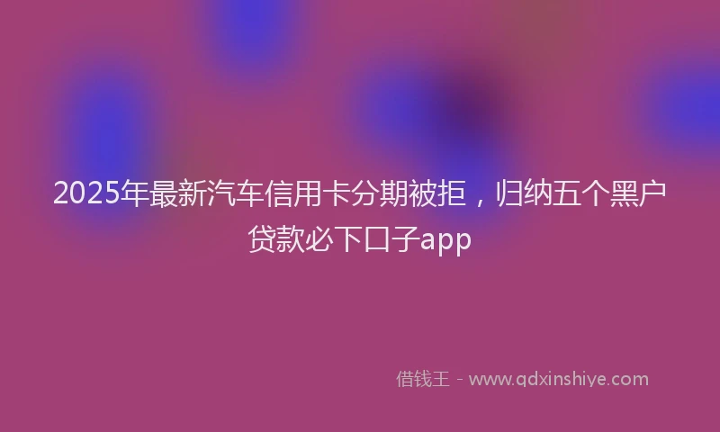 2025年最新汽车信用卡分期被拒，归纳五个黑户贷款必下口子app