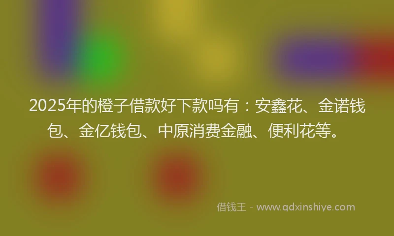 2025年的橙子借款好下款吗有：安鑫花、金诺钱包、金亿钱包、中原消费金融、便利花等。