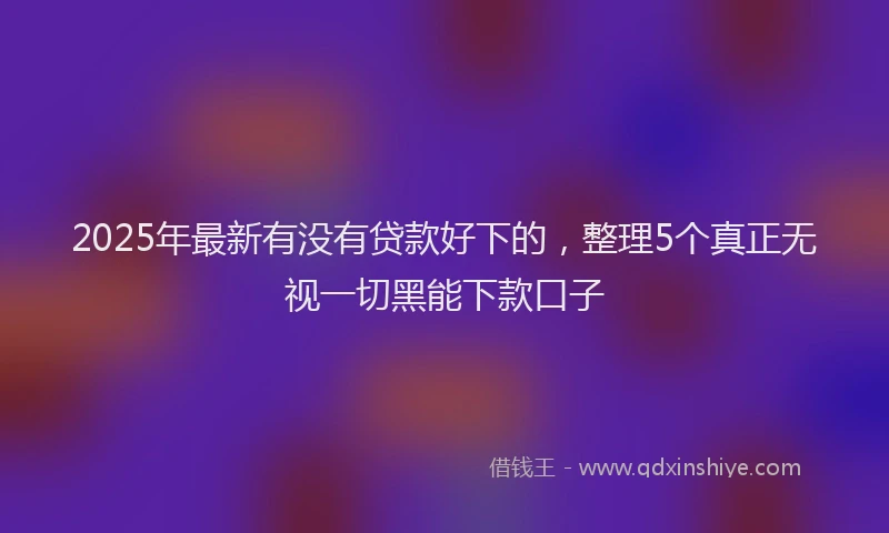 2025年最新有没有贷款好下的，整理5个真正无视一切黑能下款口子