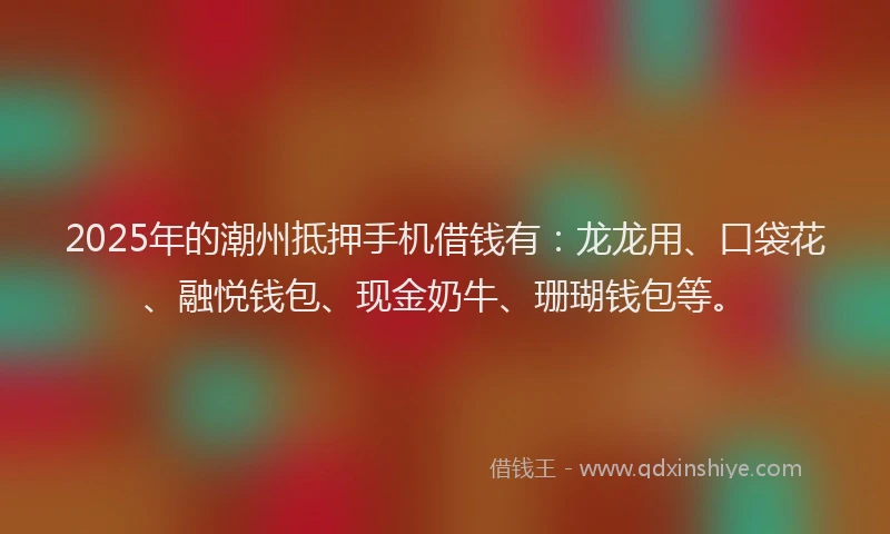 2025年的潮州抵押手机借钱有：龙龙用、口袋花、融悦钱包、现金奶牛、珊瑚钱包等。