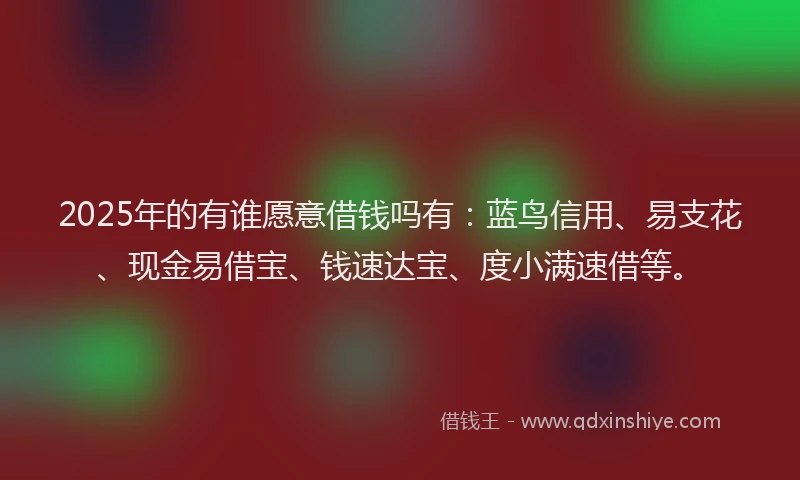 2025年的有谁愿意借钱吗有：蓝鸟信用、易支花、现金易借宝、钱速达宝、度小满速借等。