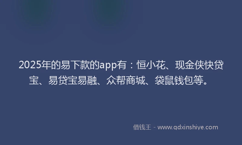 2025年的易下款的app有：恒小花、现金侠快贷宝、易贷宝易融、众帮商城、袋鼠钱包等。