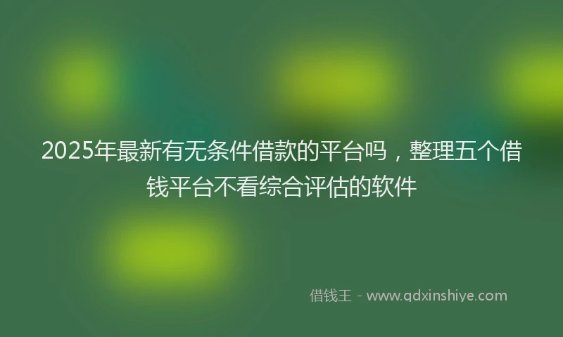 2025年最新有无条件借款的平台吗，整理五个借钱平台不看综合评估的软件