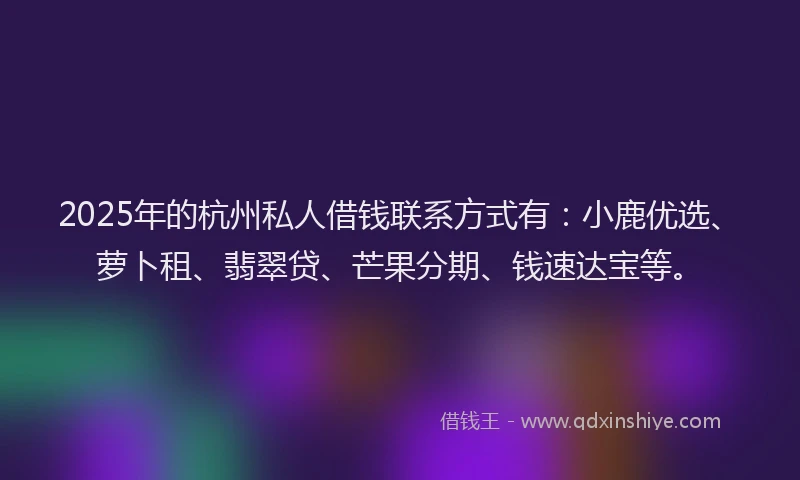 2025年的杭州私人借钱联系方式有：小鹿优选、萝卜租、翡翠贷、芒果分期、钱速达宝等。