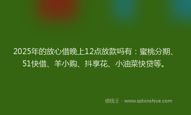 2025年的放心借晚上12点放款吗有：蜜桃分期、51快借、羊小购、抖享花、小油菜快贷等。