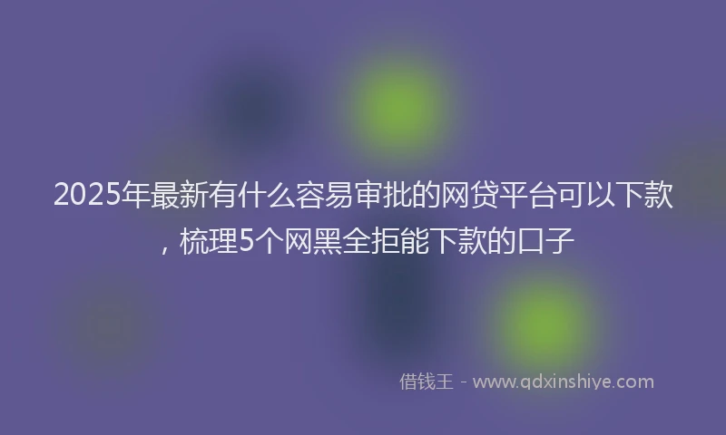 2025年最新有什么容易审批的网贷平台可以下款，梳理5个网黑全拒能下款的口子