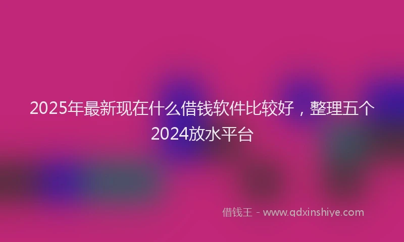 2025年最新现在什么借钱软件比较好，整理五个2024放水平台