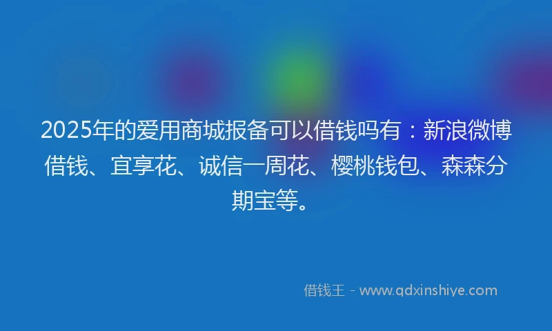 2025年的爱用商城报备可以借钱吗有：新浪微博借钱、宜享花、诚信一周花、樱桃钱包、森森分期宝等。